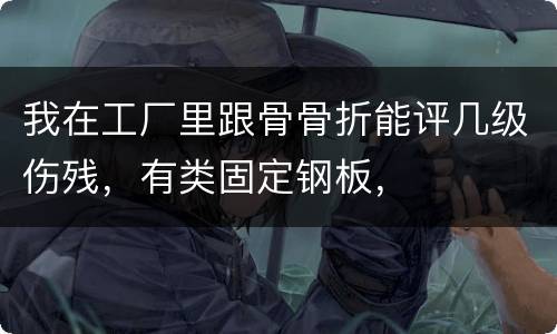 我在工厂里跟骨骨折能评几级伤残，有类固定钢板，