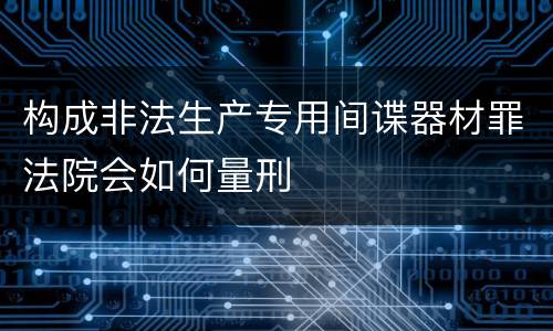 构成非法生产专用间谍器材罪法院会如何量刑