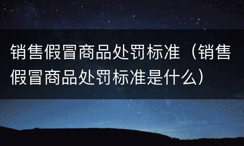销售假冒商品处罚标准（销售假冒商品处罚标准是什么）