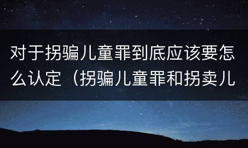 对于拐骗儿童罪到底应该要怎么认定（拐骗儿童罪和拐卖儿童罪有什么区别）