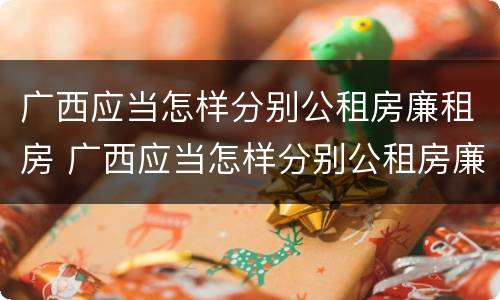 广西应当怎样分别公租房廉租房 广西应当怎样分别公租房廉租房和住房