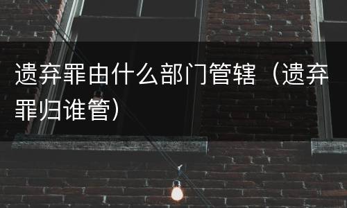 遗弃罪由什么部门管辖（遗弃罪归谁管）