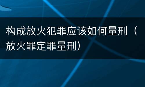 构成放火犯罪应该如何量刑（放火罪定罪量刑）