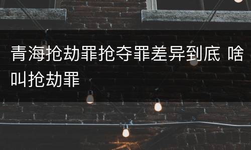 青海抢劫罪抢夺罪差异到底 啥叫抢劫罪