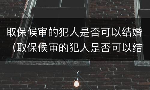 取保候审的犯人是否可以结婚（取保候审的犯人是否可以结婚登记）
