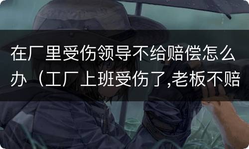 在厂里受伤领导不给赔偿怎么办（工厂上班受伤了,老板不赔钱怎么办）
