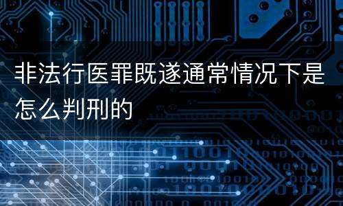 非法行医罪既遂通常情况下是怎么判刑的