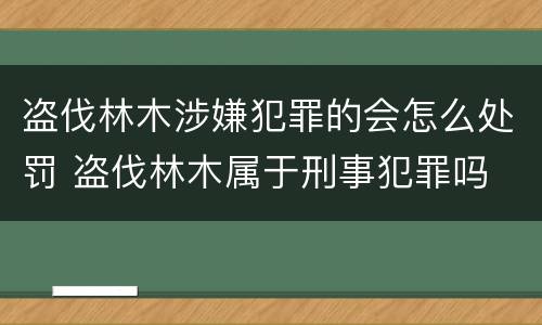 盗伐林木涉嫌犯罪的会怎么处罚 盗伐林木属于刑事犯罪吗