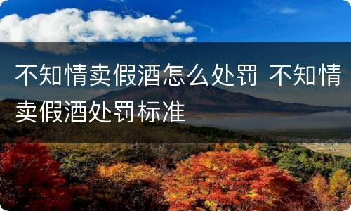 不知情卖假酒怎么处罚 不知情卖假酒处罚标准