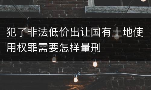 犯了非法低价出让国有土地使用权罪需要怎样量刑