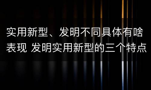 实用新型、发明不同具体有啥表现 发明实用新型的三个特点