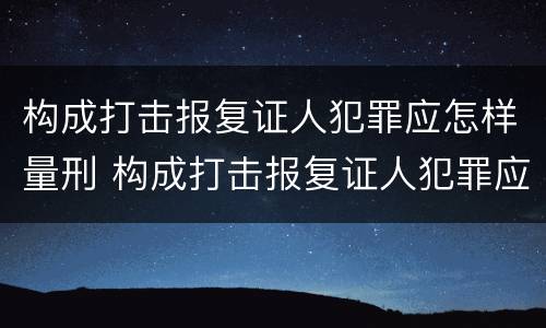 构成打击报复证人犯罪应怎样量刑 构成打击报复证人犯罪应怎样量刑呢