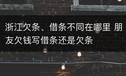 浙江欠条、借条不同在哪里 朋友欠钱写借条还是欠条