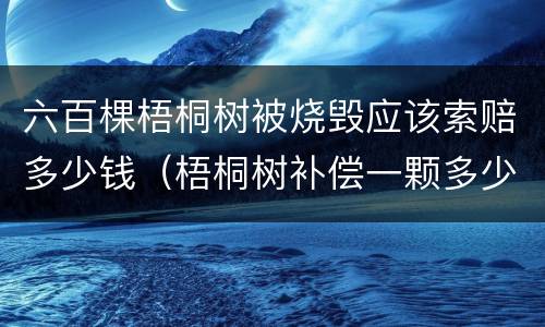 六百棵梧桐树被烧毁应该索赔多少钱（梧桐树补偿一颗多少钱）