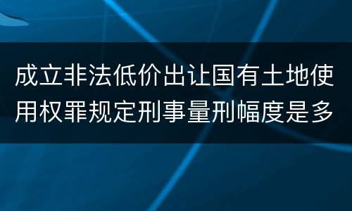 成立非法低价出让国有土地使用权罪规定刑事量刑幅度是多少