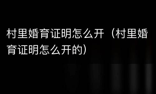 村里婚育证明怎么开（村里婚育证明怎么开的）