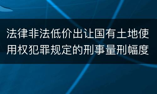 法律非法低价出让国有土地使用权犯罪规定的刑事量刑幅度有哪些