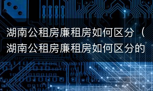 湖南公租房廉租房如何区分（湖南公租房廉租房如何区分的）