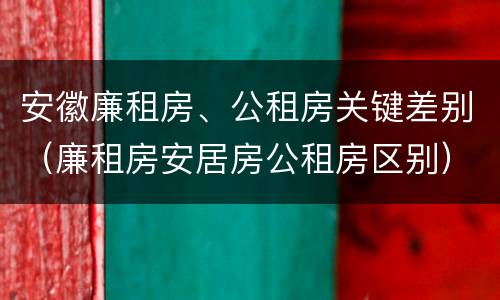 安徽廉租房、公租房关键差别（廉租房安居房公租房区别）