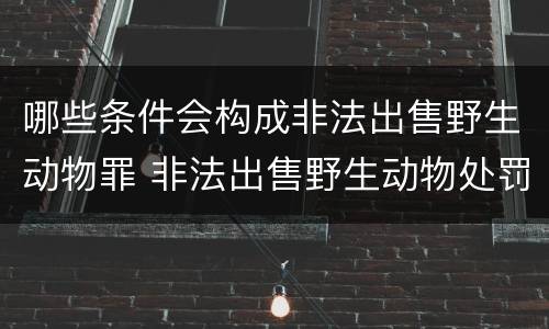 哪些条件会构成非法出售野生动物罪 非法出售野生动物处罚