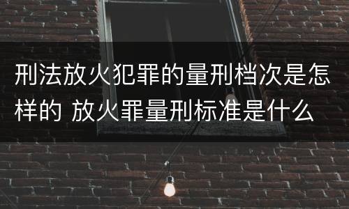 刑法放火犯罪的量刑档次是怎样的 放火罪量刑标准是什么