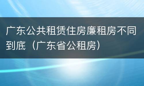 广东公共租赁住房廉租房不同到底（广东省公租房）