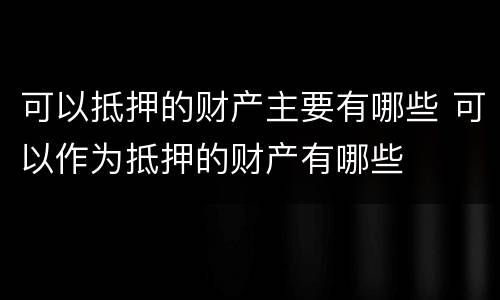 可以抵押的财产主要有哪些 可以作为抵押的财产有哪些