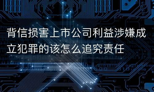背信损害上市公司利益涉嫌成立犯罪的该怎么追究责任