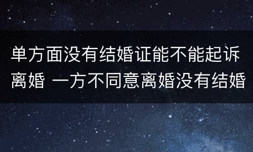 单方面没有结婚证能不能起诉离婚 一方不同意离婚没有结婚证可以起诉离婚吗