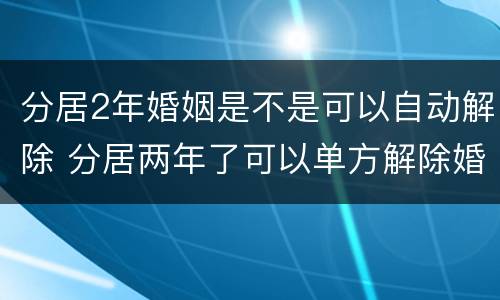 分居2年婚姻是不是可以自动解除 分居两年了可以单方解除婚姻吗
