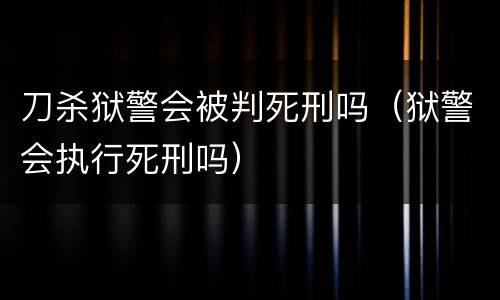 刀杀狱警会被判死刑吗（狱警会执行死刑吗）