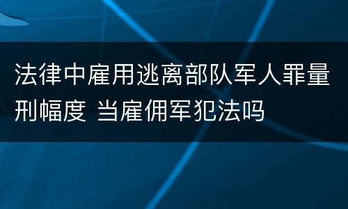 法律中雇用逃离部队军人罪量刑幅度 当雇佣军犯法吗