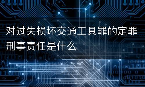 对过失损坏交通工具罪的定罪刑事责任是什么