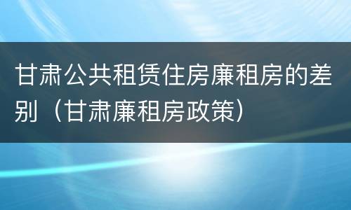 甘肃公共租赁住房廉租房的差别（甘肃廉租房政策）