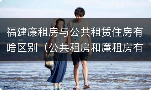 福建廉租房与公共租赁住房有啥区别（公共租房和廉租房有什么区别）
