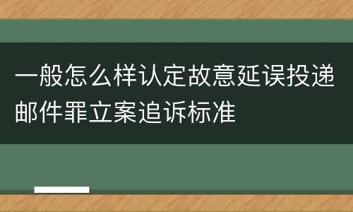 一般怎么样认定故意延误投递邮件罪立案追诉标准