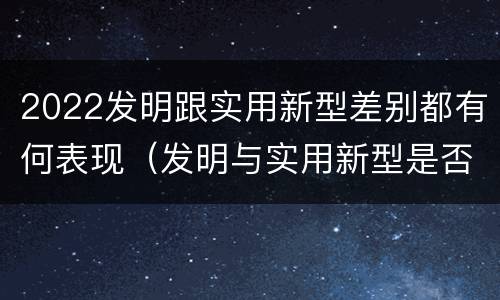 2022发明跟实用新型差别都有何表现（发明与实用新型是否具有实用性）