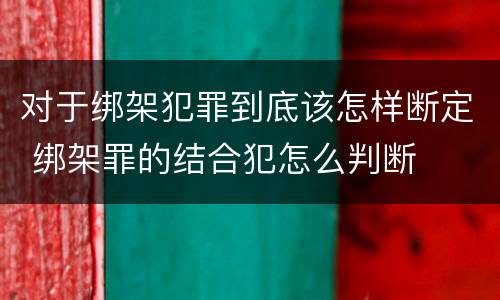 对于绑架犯罪到底该怎样断定 绑架罪的结合犯怎么判断