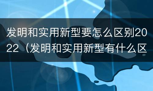 发明和实用新型要怎么区别2022（发明和实用新型有什么区别）