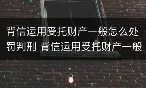 背信运用受托财产一般怎么处罚判刑 背信运用受托财产一般怎么处罚判刑的