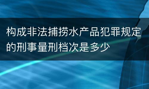 构成非法捕捞水产品犯罪规定的刑事量刑档次是多少