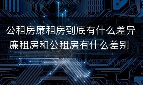 公租房廉租房到底有什么差异 廉租房和公租房有什么差别