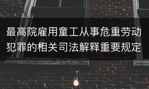 最高院雇用童工从事危重劳动犯罪的相关司法解释重要规定包括什么