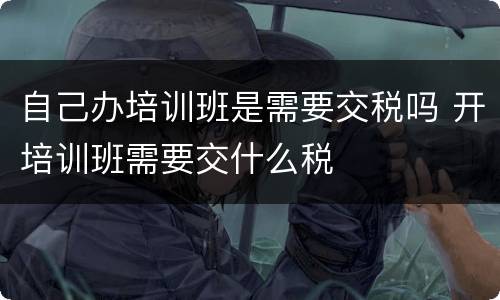 自己办培训班是需要交税吗 开培训班需要交什么税