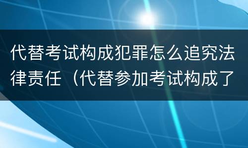 代替考试构成犯罪怎么追究法律责任（代替参加考试构成了什么犯罪）