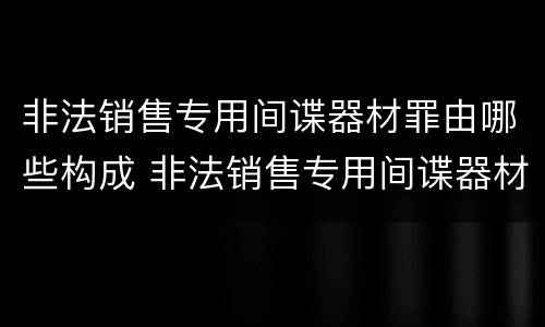 非法销售专用间谍器材罪由哪些构成 非法销售专用间谍器材罪由哪些构成犯罪
