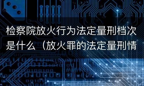 检察院放火行为法定量刑档次是什么（放火罪的法定量刑情节）