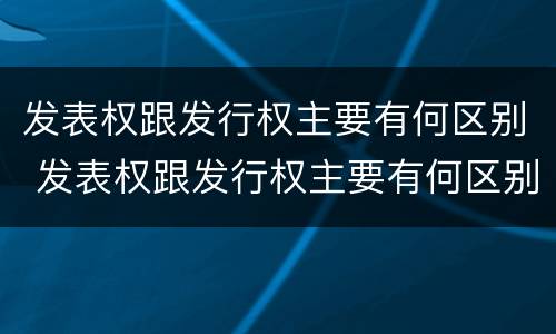 发表权跟发行权主要有何区别 发表权跟发行权主要有何区别呢