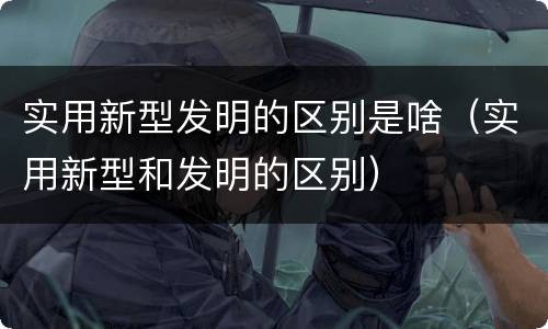 实用新型发明的区别是啥（实用新型和发明的区别）