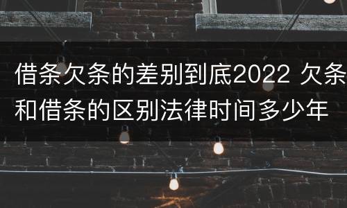 借条欠条的差别到底2022 欠条和借条的区别法律时间多少年